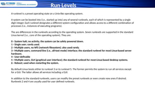 Run Levels
A runlevel is a preset operating state on a Unix-like operating system.
A system can be booted into (i.e., started up into) any of several runlevels, each of which is represented by a single
digit integer. Each runlevel designates a different system configuration and allows access to a different combination of
processes (i.e., instances of executing programs).
The are differences in the runlevels according to the operating system. Seven runlevels are supported in the standard
Linux kernel (i.e., core of the operating system). They are:
0 - System halt; no activity, the system can be safely powered down.
1 - Single user; rarely used.
2 - Multiple users, no NFS (network filesystem); also used rarely.
3 - Multiple users, command line (i.e., all-text mode) interface; the standard runlevel for most Linux-based server
hardware.
4 - User-definable
5 - Multiple users, GUI (graphical user interface); the standard runlevel for most Linux-based desktop systems.
6 - Reboot; used when restarting the system.
By default Linux boots either to runlevel 3 or to runlevel 5. The former permits the system to run all services except
for a GUI. The latter allows all services including a GUI.
In addition to the standard runlevels, users can modify the preset runlevels or even create new ones if desired.
Runlevels 2 and 4 are usually used for user defined runlevels.
 