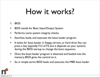 How it works?
1. BIOS
• BIOS stands for Basic Input/Output System
• Performs some system integrity checks
• Searches, loads, and executes the boot loader program.
• It looks for boot loader in ﬂoppy, cd-rom, or hard drive.You can
press a key (typically F12 of F2, but it depends on your system)
during the BIOS startup to change the boot sequence.
• Once the boot loader program is detected and loaded into the
memory, BIOS gives the control to it.
• So, in simple terms BIOS loads and executes the MBR boot loader
Saturday, July 27, 13
 