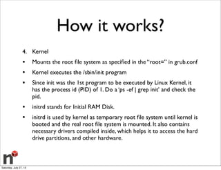 How it works?
4. Kernel
• Mounts the root ﬁle system as speciﬁed in the “root=” in grub.conf
• Kernel executes the /sbin/init program
• Since init was the 1st program to be executed by Linux Kernel, it
has the process id (PID) of 1. Do a ‘ps -ef | grep init’ and check the
pid.
• initrd stands for Initial RAM Disk.
• initrd is used by kernel as temporary root ﬁle system until kernel is
booted and the real root ﬁle system is mounted. It also contains
necessary drivers compiled inside, which helps it to access the hard
drive partitions, and other hardware.
Saturday, July 27, 13
 
