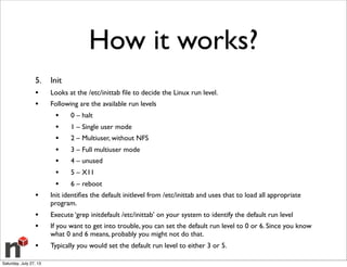 How it works?
5. Init
• Looks at the /etc/inittab ﬁle to decide the Linux run level.
• Following are the available run levels
• 0 – halt
• 1 – Single user mode
• 2 – Multiuser, without NFS
• 3 – Full multiuser mode
• 4 – unused
• 5 – X11
• 6 – reboot
• Init identiﬁes the default initlevel from /etc/inittab and uses that to load all appropriate
program.
• Execute ‘grep initdefault /etc/inittab’ on your system to identify the default run level
• If you want to get into trouble, you can set the default run level to 0 or 6. Since you know
what 0 and 6 means, probably you might not do that.
• Typically you would set the default run level to either 3 or 5.
Saturday, July 27, 13
 