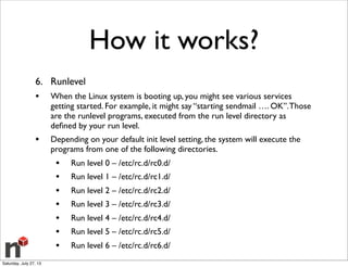 How it works?
6. Runlevel
• When the Linux system is booting up, you might see various services
getting started. For example, it might say “starting sendmail …. OK”.Those
are the runlevel programs, executed from the run level directory as
deﬁned by your run level.
• Depending on your default init level setting, the system will execute the
programs from one of the following directories.
• Run level 0 – /etc/rc.d/rc0.d/
• Run level 1 – /etc/rc.d/rc1.d/
• Run level 2 – /etc/rc.d/rc2.d/
• Run level 3 – /etc/rc.d/rc3.d/
• Run level 4 – /etc/rc.d/rc4.d/
• Run level 5 – /etc/rc.d/rc5.d/
• Run level 6 – /etc/rc.d/rc6.d/
Saturday, July 27, 13
 