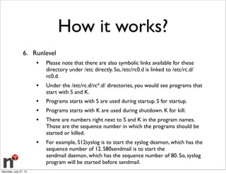How it works?
6. Runlevel
• Please note that there are also symbolic links available for these
directory under /etc directly. So, /etc/rc0.d is linked to /etc/rc.d/
rc0.d.
• Under the /etc/rc.d/rc*.d/ directories, you would see programs that
start with S and K.
• Programs starts with S are used during startup. S for startup.
• Programs starts with K are used during shutdown. K for kill.
• There are numbers right next to S and K in the program names.
Those are the sequence number in which the programs should be
started or killed.
• For example, S12syslog is to start the syslog deamon, which has the
sequence number of 12. S80sendmail is to start the
sendmail daemon, which has the sequence number of 80. So, syslog
program will be started before sendmail.
Saturday, July 27, 13
 