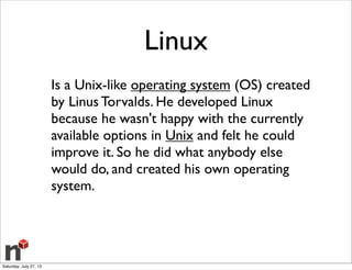 Linux
Is a Unix-like operating system (OS) created
by Linus Torvalds. He developed Linux
because he wasn't happy with the currently
available options in Unix and felt he could
improve it. So he did what anybody else
would do, and created his own operating
system.
Saturday, July 27, 13
 
