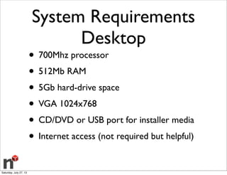 System Requirements
Desktop
• 700Mhz processor
• 512Mb RAM
• 5Gb hard-drive space
• VGA 1024x768
• CD/DVD or USB port for installer media
• Internet access (not required but helpful)
Saturday, July 27, 13
 
