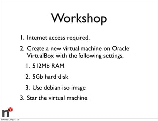 Workshop
1. Internet access required.
2. Create a new virtual machine on Oracle
VirtualBox with the following settings.
1. 512Mb RAM
2. 5Gb hard disk
3. Use debian iso image
3. Star the virtual machine
Saturday, July 27, 13
 