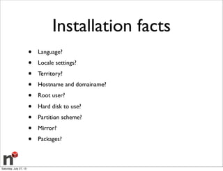 Installation facts
• Language?
• Locale settings?
• Territory?
• Hostname and domainame?
• Root user?
• Hard disk to use?
• Partition scheme?
• Mirror?
• Packages?
Saturday, July 27, 13
 
