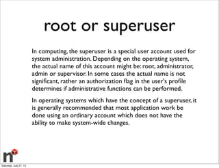 root or superuser
In computing, the superuser is a special user account used for
system administration. Depending on the operating system,
the actual name of this account might be: root, administrator,
admin or supervisor. In some cases the actual name is not
signiﬁcant, rather an authorization ﬂag in the user's proﬁle
determines if administrative functions can be performed.
In operating systems which have the concept of a superuser, it
is generally recommended that most application work be
done using an ordinary account which does not have the
ability to make system-wide changes.
Saturday, July 27, 13
 