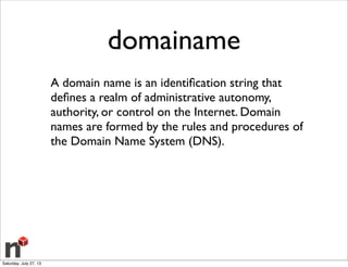 domainame
A domain name is an identiﬁcation string that
deﬁnes a realm of administrative autonomy,
authority, or control on the Internet. Domain
names are formed by the rules and procedures of
the Domain Name System (DNS).
Saturday, July 27, 13
 