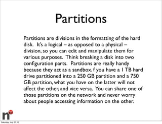 Partitions
Partitions are divisions in the formatting of the hard
disk.  It’s a logical – as opposed to a physical –
division, so you can edit and manipulate them for
various purposes.  Think breaking a disk into two
conﬁguration parts.  Partitions are really handy
because they act as a sandbox. f you have a 1 TB hard
drive partitioned into a 250 GB partition and a 750
GB partition, what you have on the latter will not
affect the other, and vice versa. You can share one of
those partitions on the network and never worry
about people accessing information on the other.
Saturday, July 27, 13
 