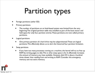 Partition types
• Foreign partitions (other SO)
• Primary partitions
• The number of partitions on an Intel-based system was limited from the very
beginning:The original partition table was installed as part of the boot sector and
held space for only four partition entries.These partitions are now called primary
partitions.
• Logical partitions
• One primary partition of a hard drive may be subpartitioned.These are logical
partitions.This effectively allows us to skirt the historical four partition limitation.
• Swap partitions
• If you have too many processes running on a machine, the kernel will try to free up
RAM by writing pages to disk.This is what swap space is for. It effectively increases
the amount of memory you have available. However, disk I/O is about a hundred
times slower than reading from and writing to RAM. Consider this emergency
memory and not extra memory.
Saturday, July 27, 13
 