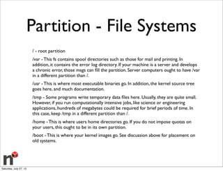 Partition - File Systems
/ - root partition
/var - This fs contains spool directories such as those for mail and printing. In
addition, it contains the error log directory. If your machine is a server and develops
a chronic error, those msgs can ﬁll the partition. Server computers ought to have /var
in a different partition than /.
/usr - This is where most executable binaries go. In addition, the kernel source tree
goes here, and much documentation.
/tmp - Some programs write temporary data ﬁles here. Usually, they are quite small.
However, if you run computationally intensive jobs, like science or engineering
applications, hundreds of megabytes could be required for brief periods of time. In
this case, keep /tmp in a different partition than /.
/home - This is where users home directories go. If you do not impose quotas on
your users, this ought to be in its own partition.
/boot - This is where your kernel images go. See discussion above for placement on
old systems.
Saturday, July 27, 13
 