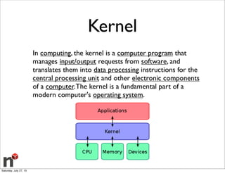 Kernel
In computing, the kernel is a computer program that
manages input/output requests from software, and
translates them into data processing instructions for the
central processing unit and other electronic components
of a computer.The kernel is a fundamental part of a
modern computer's operating system.
Saturday, July 27, 13
 