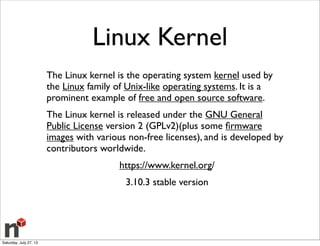 Linux Kernel
The Linux kernel is the operating system kernel used by
the Linux family of Unix-like operating systems. It is a
prominent example of free and open source software.
The Linux kernel is released under the GNU General
Public License version 2 (GPLv2)(plus some ﬁrmware
images with various non-free licenses), and is developed by
contributors worldwide.
https://www.kernel.org/
3.10.3 stable version
Saturday, July 27, 13
 