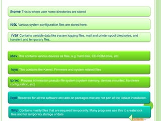 /home This is where user home directories are stored


/etc Various system configuration files are stored here.

/var Contains variable data like system logging files, mail and printer spool directories, and
transient and temporary files.




/dev This contains various devices as files, e.g. hard disk, CD-ROM drive, etc.


/sys This contains the Kernel, Firmware and system related files


/proc Process information pseudo-file system (system memory, devices mounted, hardware
configuration, etc)



/opt Reserved for all the software and add-on packages that are not part of the default installation.


/tmp Contains mostly files that are required temporarily. Many programs use this to create lock
files and for temporary storage of data
                                                                                          Contents..
 