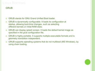 LINUX BOOTING
 GRUB



    GRUB stands for GNU Grand Unified Boot loader.
    GRUB is dynamically configurable. It loads its configuration at
     startup, allowing boot-time changes, such as selecting
     different kernels or initial RAM disks
    GRUB can display splash screen. It loads the default kernel image as
     specified in the grub configuration file.
    GRUB is highly portable. It supports multiple executable formats and is
     geometry translation independent.
    GRUB supports operating systems that do not multiboot (MS Windows), by
     using chain loading.
 
