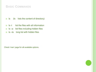 BASIC COMMANDS


    ls      (ls     lists the content of directory)


    ls -l     list the files with all information
    ls –a     list files including hidden files
    ls –la        long list with hidden files




Check „man‟ page for all available options.
 