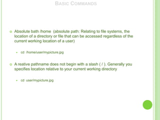 BASIC COMMANDS




   Absolute bath /home (absolute path: Relating to file systems, the
    location of a directory or file that can be accessed regardless of the
    current working location of a user)

       cd /home/user/mypicture.jpg


   A reative pathname does not begin with a slash ( / ). Generally you
    specifies location relative to your current working directory

       cd user/mypicture.jpg
 