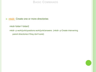 BASIC COMMANDS




   mkdir Create one or more directories


    mkdir folder1 folder2
    mkdir -p work/junk/questions work/junk/answers (mkdir -p Create intervening
       parent directories if they don't exist)
 