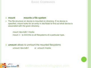 BASIC COMMANDS




   mount             mounts a file system
   The file structure on device is mounted on directory. If no device is
    specified, mount looks for an entry in /etc/fstab to find out what device is
    associated with the given directory.


         mount /dev/sdb1 /media
         mount -t to limit this to all filesystems of a particular type.



   umount allows to unmount the mounted filesystems
         umount /dev/sdb1          or umount /media




                        ustlinuxschool.blogspot.com
 