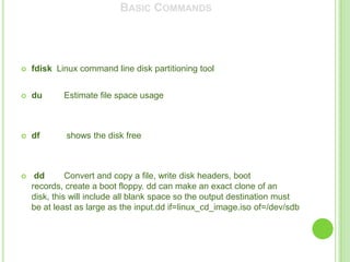 BASIC COMMANDS




   fdisk Linux command line disk partitioning tool


   du      Estimate file space usage



   df       shows the disk free



    dd       Convert and copy a file, write disk headers, boot
    records, create a boot floppy. dd can make an exact clone of an
    disk, this will include all blank space so the output destination must
    be at least as large as the input.dd if=linux_cd_image.iso of=/dev/sdb
 