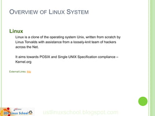 OVERVIEW OF LINUX SYSTEM

Linux
     Linux is a clone of the operating system Unix, written from scratch by
     Linus Torvalds with assistance from a loosely-knit team of hackers
     across the Net.

     It aims towards POSIX and Single UNIX Specification compliance –
     Kernel.org

External Links: tldp




                       ustlinuxschool.blogspot.com
 