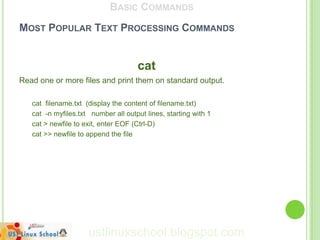 BASIC COMMANDS
MOST POPULAR TEXT PROCESSING COMMANDS


                                     cat
Read one or more files and print them on standard output.

   cat filename.txt (display the content of filename.txt)
   cat -n myfiles.txt number all output lines, starting with 1
   cat > newfile to exit, enter EOF (Ctrl-D)
   cat >> newfile to append the file




                     ustlinuxschool.blogspot.com
 
