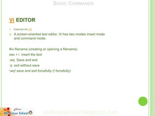 BASIC COMMANDS


VI EDITOR
   External Link 1 2

   A screen-oriented text editor. Vi has two modes insert mode
    and command mode.


#vi filename (creating or opening a filename)
esc + i insert the text
:wq Save and exit
:q exit without save
:wq! save and exit forcefully (! forcefully)




                          ustlinuxschool.blogspot.com
 