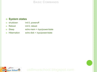 BASIC COMMANDS




   System states
   shutdown      init 0, poweroff
   Reboot        init 6, reboot
   Sleep         echo mem > /sys/power/state
   Hibernation   echo disk > /sys/power/state




                   ustlinuxschool.blogspot.com
 