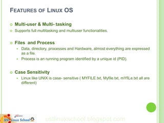 FEATURES OF LINUX OS

   Multi-user & Multi- tasking
   Supports full multitasking and multiuser functionalities.


   Files and Process
        Data, directory, processes and Hardware, almost everything are expressed
         as a file.
        Process is an running program identified by a unique id (PID).


   Case Sensitivity
        Linux like UNIX is case- sensitive ( MYFILE.txt, Myfile.txt, mYfiLe.txt all are
         different)




                       ustlinuxschool.blogspot.com
 