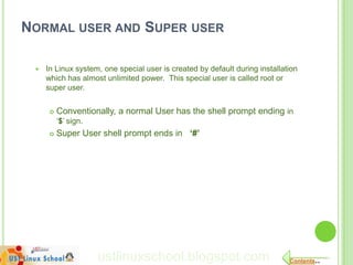 NORMAL USER AND SUPER USER

    In Linux system, one special user is created by default during installation
     which has almost unlimited power. This special user is called root or
     super user.


         Conventionally, a normal User has the shell prompt ending in
          „$‟ sign.
         Super User shell prompt ends in ‘#’




                      ustlinuxschool.blogspot.com                            Contents..
 