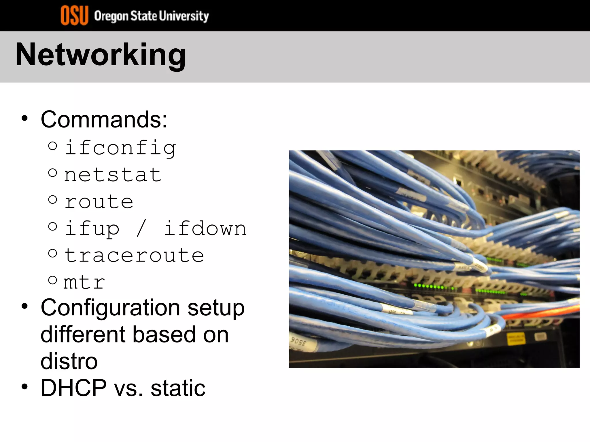 Networking
• Commands:
o ifconfig
o netstat
o route
o ifup / ifdown
o traceroute
o mtr
• Configuration setup
different based on
distro
• DHCP vs. static
 