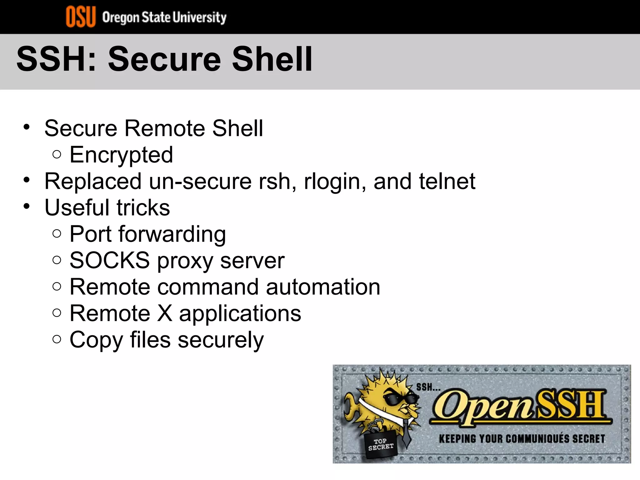 SSH: Secure Shell
• Secure Remote Shell
o Encrypted
• Replaced un-secure rsh, rlogin, and telnet
• Useful tricks
o Port forwarding
o SOCKS proxy server
o Remote command automation
o Remote X applications
o Copy files securely
 
