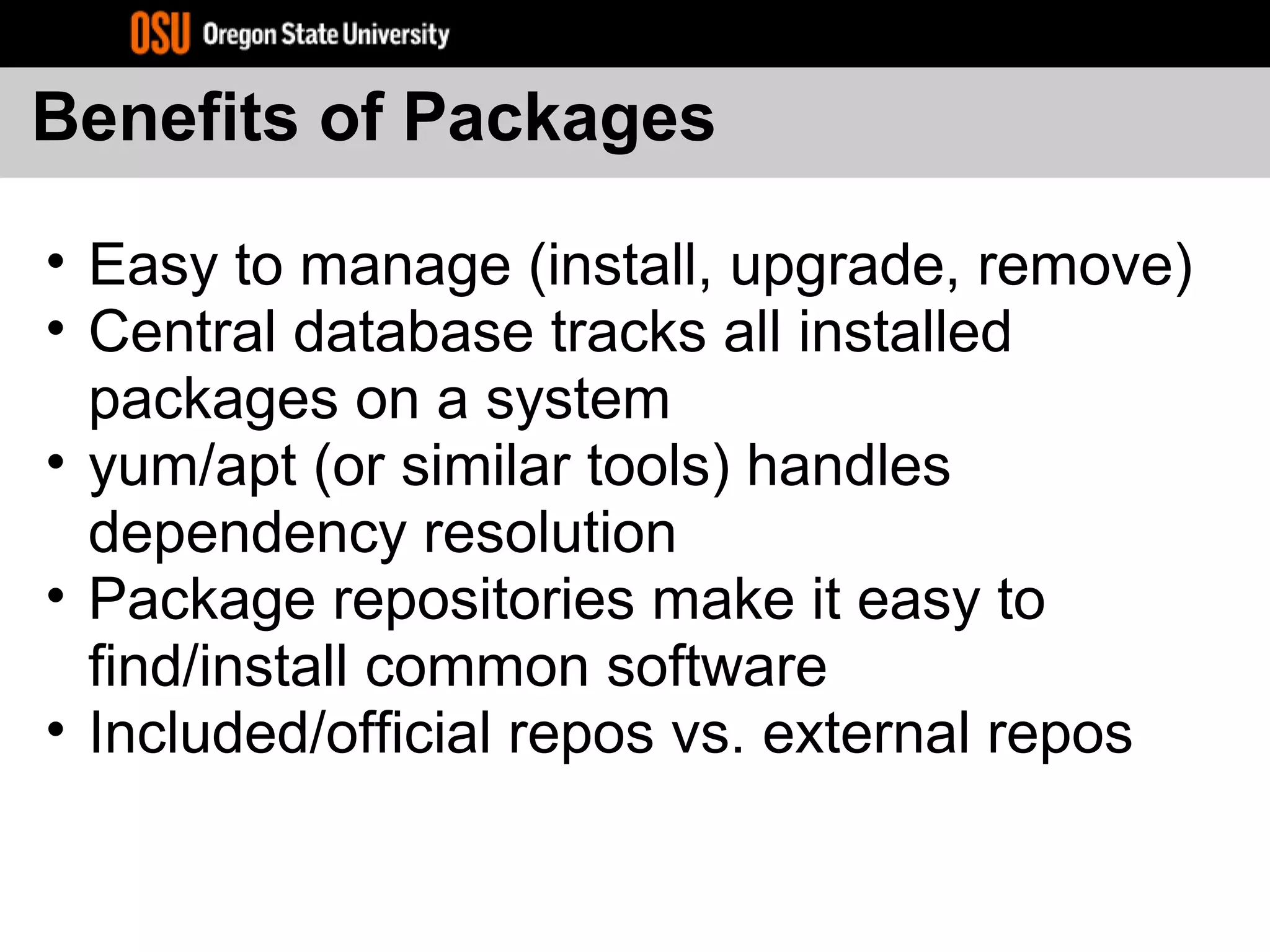 Benefits of Packages
• Easy to manage (install, upgrade, remove)
• Central database tracks all installed
packages on a system
• yum/apt (or similar tools) handles
dependency resolution
• Package repositories make it easy to
find/install common software
• Included/official repos vs. external repos
 