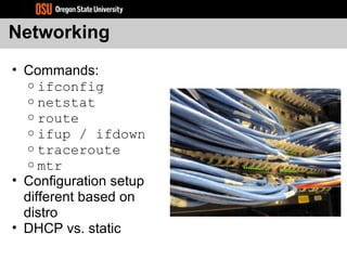 Networking
• Commands:
o ifconfig
o netstat
o route
o ifup / ifdown
o traceroute
o mtr
• Configuration setup
different based on
distro
• DHCP vs. static
 