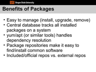 Benefits of Packages
• Easy to manage (install, upgrade, remove)
• Central database tracks all installed
packages on a system
• yum/apt (or similar tools) handles
dependency resolution
• Package repositories make it easy to
find/install common software
• Included/official repos vs. external repos
 
