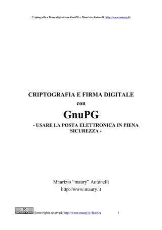 Criptografia e firma digitale con GnuPG – Maurizio Antonelli (http://www.maury.it)




CRIPTOGRAFIA E FIRMA DIGITALE
             con

                          GnuPG
 - USARE LA POSTA ELETTRONICA IN PIENA
               SICUREZZA -




                 Maurizio “maury” Antonelli
                    http://www.maury.it



  Some rights reserved: http://www.maury.it#licenza                    1
 