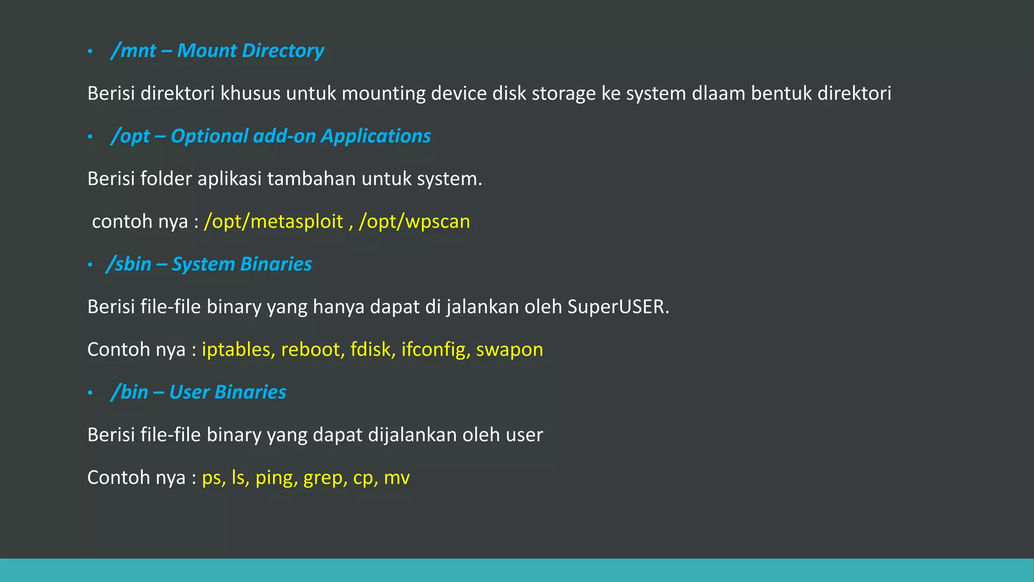 • /mnt – Mount Directory
Berisi direktori khusus untuk mounting device disk storage ke system dlaam bentuk direktori
• /opt – Optional add-on Applications
Berisi folder aplikasi tambahan untuk system.
contoh nya : /opt/metasploit , /opt/wpscan
• /sbin – System Binaries
Berisi file-file binary yang hanya dapat di jalankan oleh SuperUSER.
Contoh nya : iptables, reboot, fdisk, ifconfig, swapon
• /bin – User Binaries
Berisi file-file binary yang dapat dijalankan oleh user
Contoh nya : ps, ls, ping, grep, cp, mv
 
