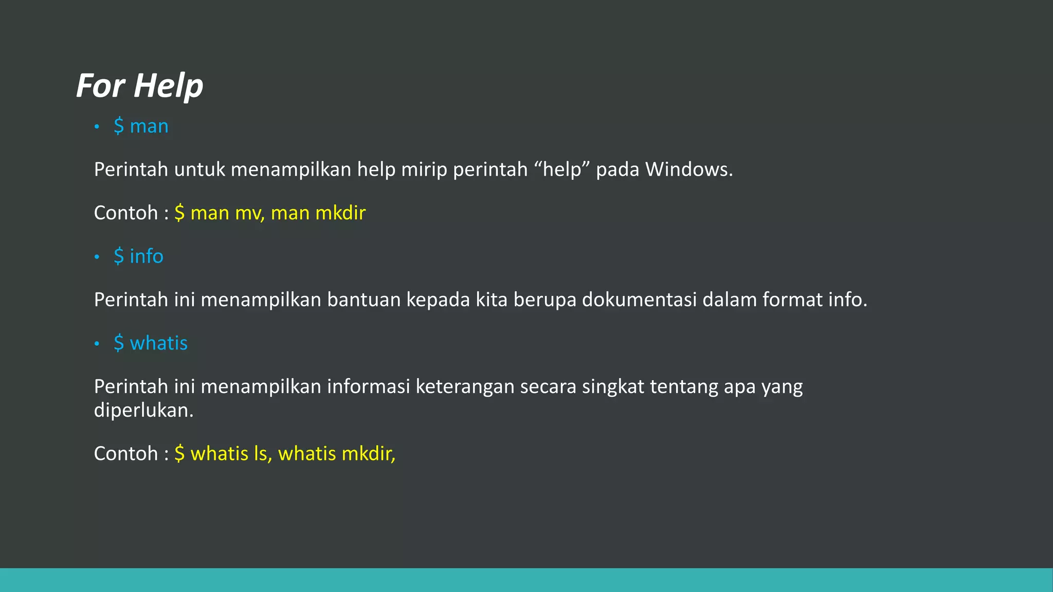 For Help
• $ man
Perintah untuk menampilkan help mirip perintah “help” pada Windows.
Contoh : $ man mv, man mkdir
• $ info
Perintah ini menampilkan bantuan kepada kita berupa dokumentasi dalam format info.
• $ whatis
Perintah ini menampilkan informasi keterangan secara singkat tentang apa yang
diperlukan.
Contoh : $ whatis ls, whatis mkdir,
 
