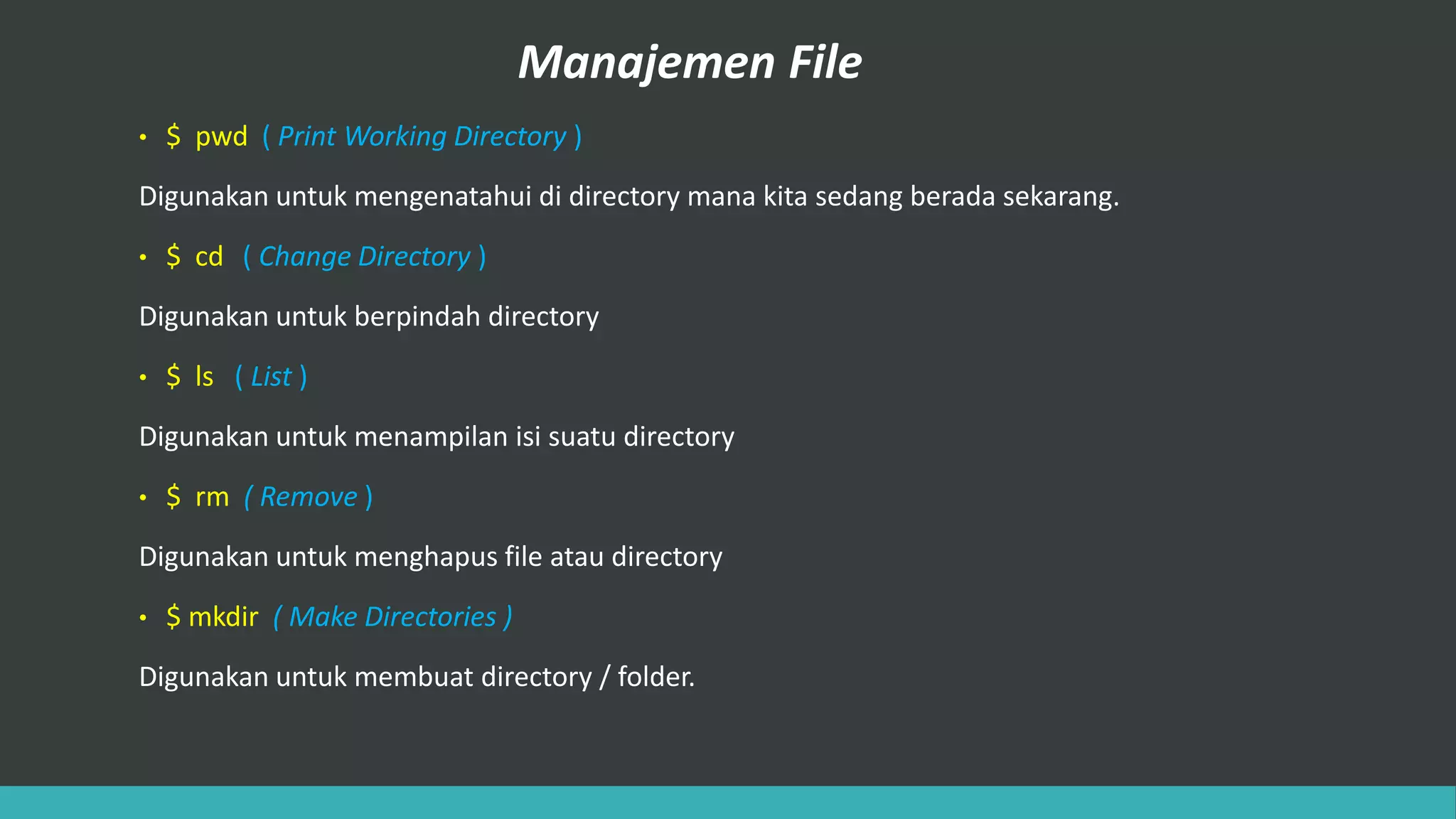 Manajemen File
• $ pwd ( Print Working Directory )
Digunakan untuk mengenatahui di directory mana kita sedang berada sekarang.
• $ cd ( Change Directory )
Digunakan untuk berpindah directory
• $ ls ( List )
Digunakan untuk menampilan isi suatu directory
• $ rm ( Remove )
Digunakan untuk menghapus file atau directory
• $ mkdir ( Make Directories )
Digunakan untuk membuat directory / folder.
 