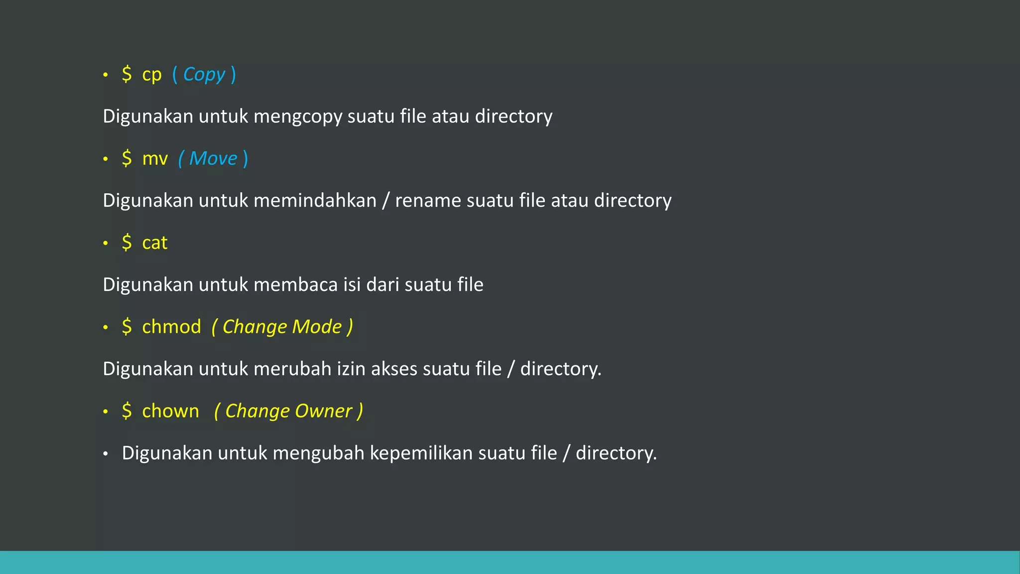 • $ cp ( Copy )
Digunakan untuk mengcopy suatu file atau directory
• $ mv ( Move )
Digunakan untuk memindahkan / rename suatu file atau directory
• $ cat
Digunakan untuk membaca isi dari suatu file
• $ chmod ( Change Mode )
Digunakan untuk merubah izin akses suatu file / directory.
• $ chown ( Change Owner )
• Digunakan untuk mengubah kepemilikan suatu file / directory.
 