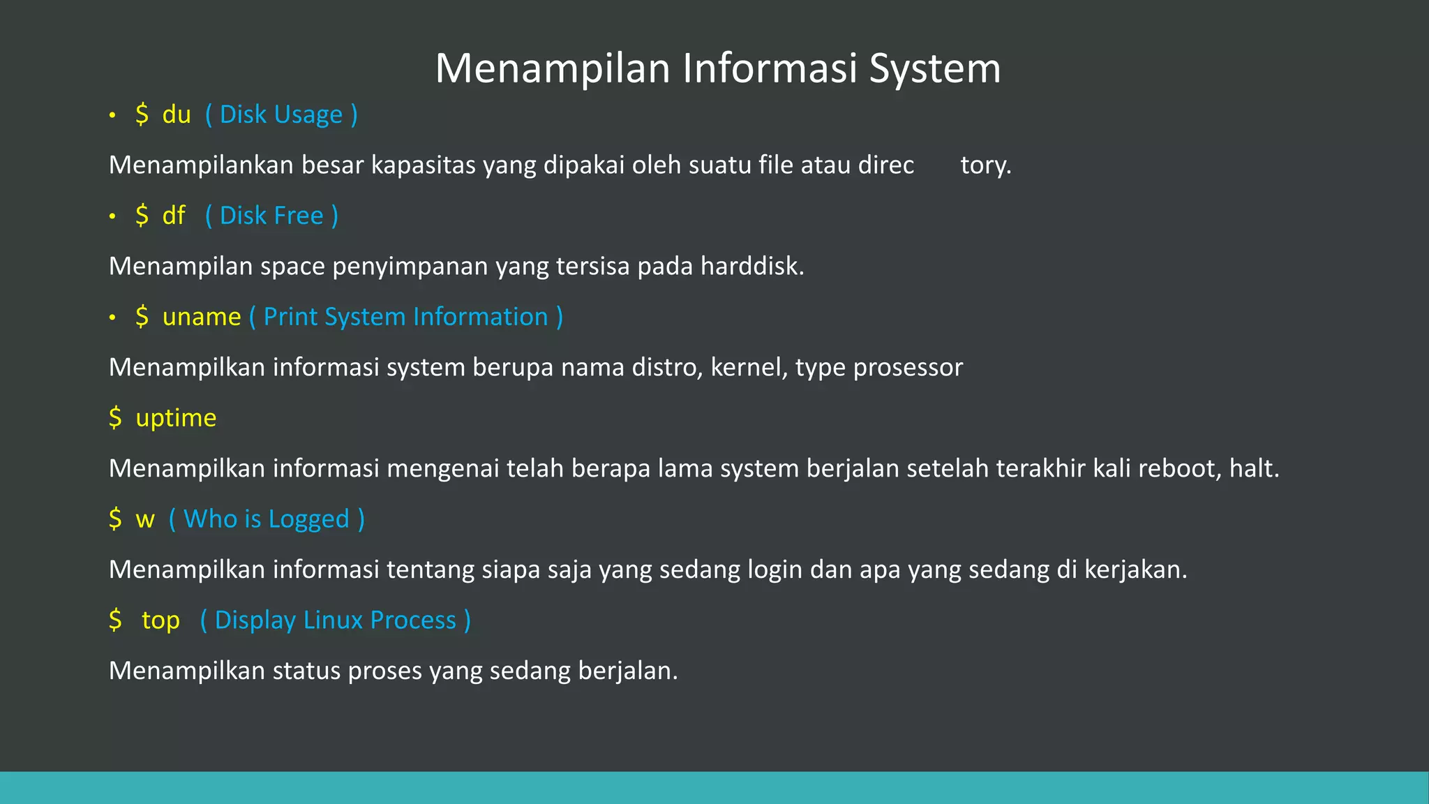 Menampilan Informasi System
• $ du ( Disk Usage )
Menampilankan besar kapasitas yang dipakai oleh suatu file atau direc tory.
• $ df ( Disk Free )
Menampilan space penyimpanan yang tersisa pada harddisk.
• $ uname ( Print System Information )
Menampilkan informasi system berupa nama distro, kernel, type prosessor
$ uptime
Menampilkan informasi mengenai telah berapa lama system berjalan setelah terakhir kali reboot, halt.
$ w ( Who is Logged )
Menampilkan informasi tentang siapa saja yang sedang login dan apa yang sedang di kerjakan.
$ top ( Display Linux Process )
Menampilkan status proses yang sedang berjalan.
 