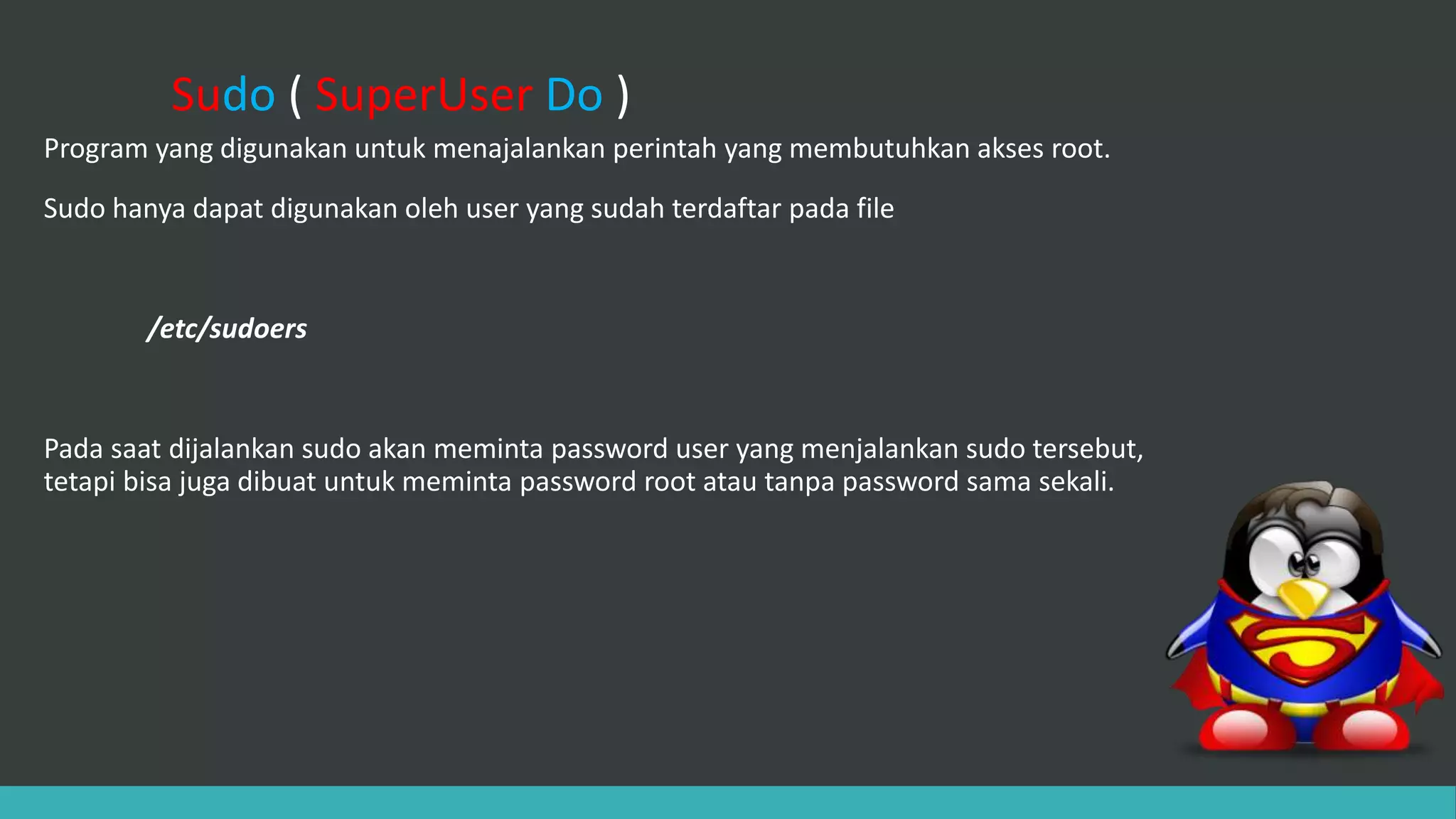 Sudo ( SuperUser Do )
Program yang digunakan untuk menajalankan perintah yang membutuhkan akses root.
Sudo hanya dapat digunakan oleh user yang sudah terdaftar pada file
/etc/sudoers
Pada saat dijalankan sudo akan meminta password user yang menjalankan sudo tersebut,
tetapi bisa juga dibuat untuk meminta password root atau tanpa password sama sekali.
 