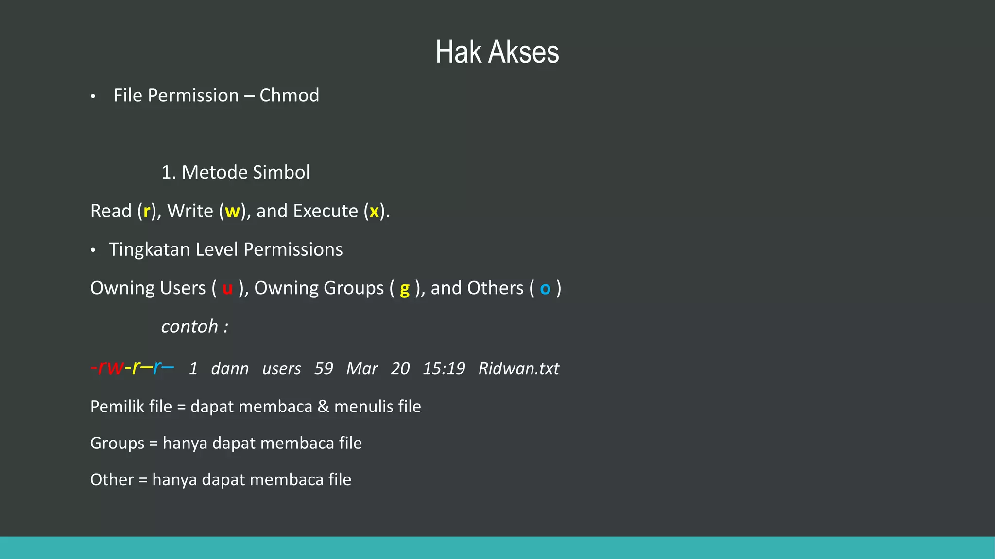 Hak Akses
• File Permission – Chmod
1. Metode Simbol
Read (r), Write (w), and Execute (x).
• Tingkatan Level Permissions
Owning Users ( u ), Owning Groups ( g ), and Others ( o )
contoh :
-rw-r–r– 1 dann users 59 Mar 20 15:19 Ridwan.txt
Pemilik file = dapat membaca & menulis file
Groups = hanya dapat membaca file
Other = hanya dapat membaca file
 