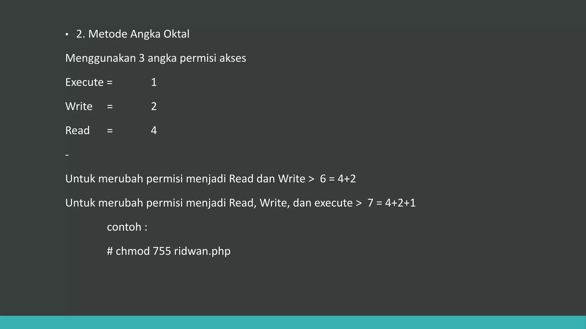 • 2. Metode Angka Oktal
Menggunakan 3 angka permisi akses
Execute = 1
Write = 2
Read = 4
-
Untuk merubah permisi menjadi Read dan Write > 6 = 4+2
Untuk merubah permisi menjadi Read, Write, dan execute > 7 = 4+2+1
contoh :
# chmod 755 ridwan.php
 
