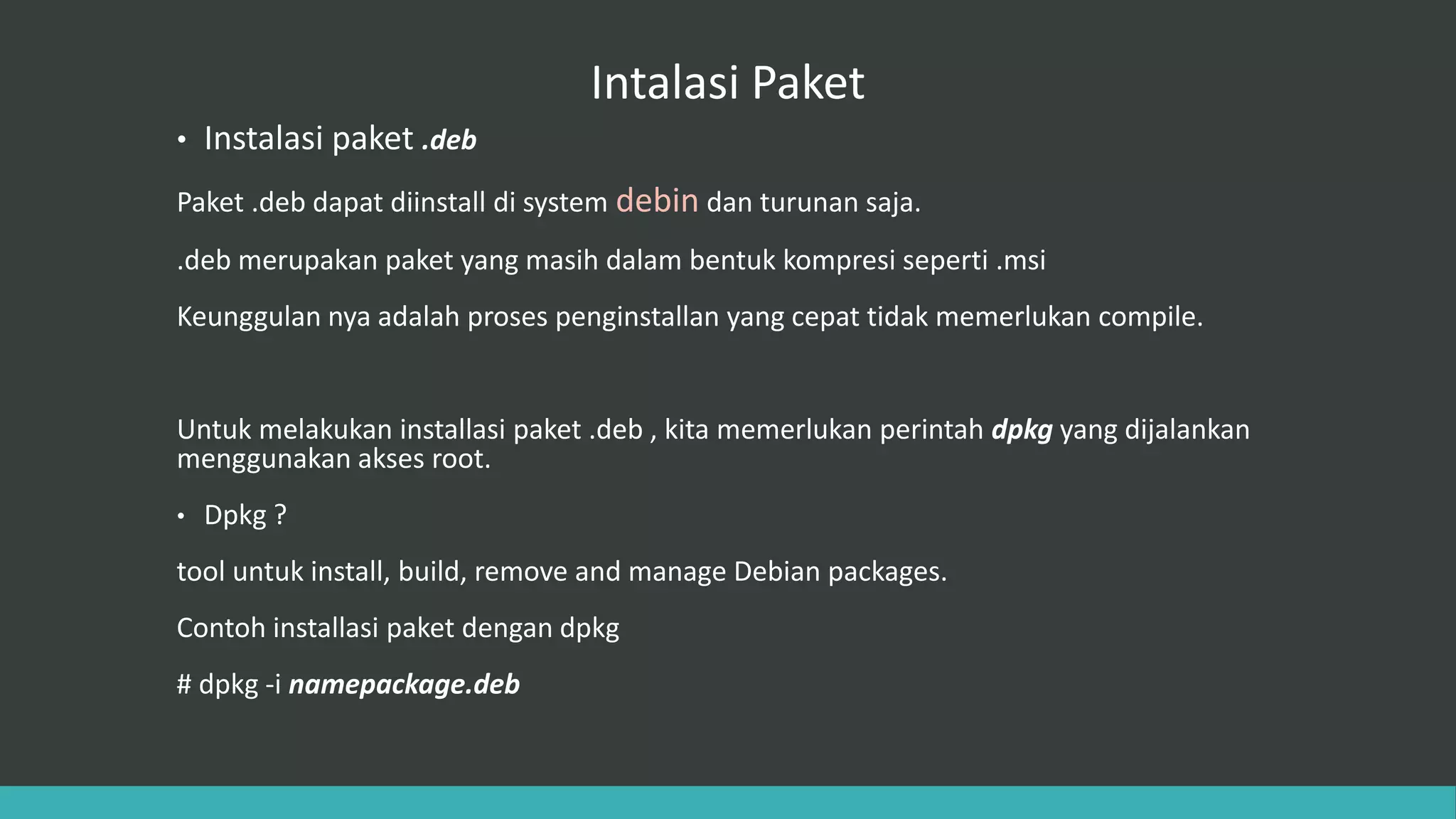 Intalasi Paket
• Instalasi paket .deb
Paket .deb dapat diinstall di system debin dan turunan saja.
.deb merupakan paket yang masih dalam bentuk kompresi seperti .msi
Keunggulan nya adalah proses penginstallan yang cepat tidak memerlukan compile.
Untuk melakukan installasi paket .deb , kita memerlukan perintah dpkg yang dijalankan
menggunakan akses root.
• Dpkg ?
tool untuk install, build, remove and manage Debian packages.
Contoh installasi paket dengan dpkg
# dpkg -i namepackage.deb
 