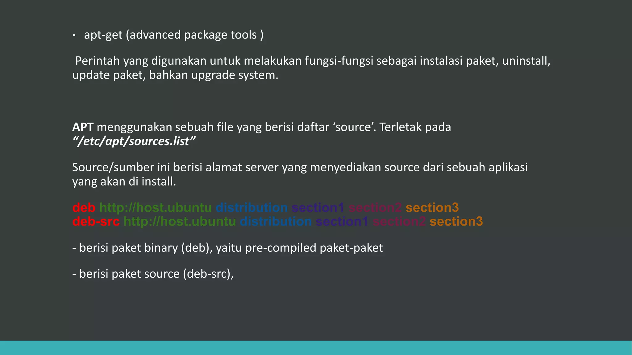 • apt-get (advanced package tools )
Perintah yang digunakan untuk melakukan fungsi-fungsi sebagai instalasi paket, uninstall,
update paket, bahkan upgrade system.
APT menggunakan sebuah file yang berisi daftar ‘source’. Terletak pada
“/etc/apt/sources.list”
Source/sumber ini berisi alamat server yang menyediakan source dari sebuah aplikasi
yang akan di install.
deb http://host.ubuntu distribution section1 section2 section3
deb-src http://host.ubuntu distribution section1 section2 section3
- berisi paket binary (deb), yaitu pre-compiled paket-paket
- berisi paket source (deb-src),
 