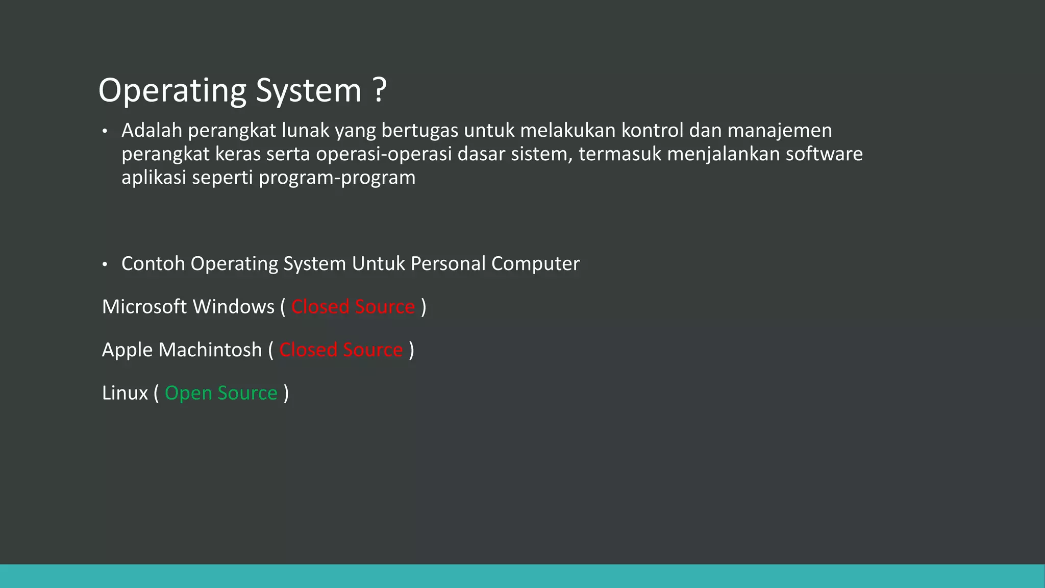 Operating System ?
• Adalah perangkat lunak yang bertugas untuk melakukan kontrol dan manajemen
perangkat keras serta operasi-operasi dasar sistem, termasuk menjalankan software
aplikasi seperti program-program
• Contoh Operating System Untuk Personal Computer
Microsoft Windows ( Closed Source )
Apple Machintosh ( Closed Source )
Linux ( Open Source )
 