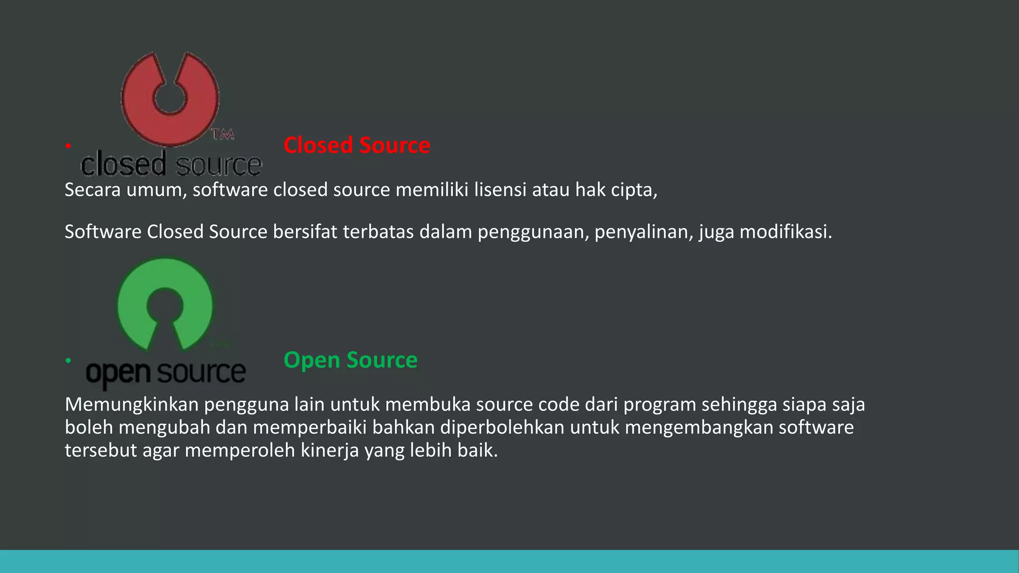 • Closed Source
Secara umum, software closed source memiliki lisensi atau hak cipta,
Software Closed Source bersifat terbatas dalam penggunaan, penyalinan, juga modifikasi.
• Open Source
Memungkinkan pengguna lain untuk membuka source code dari program sehingga siapa saja
boleh mengubah dan memperbaiki bahkan diperbolehkan untuk mengembangkan software
tersebut agar memperoleh kinerja yang lebih baik.
 