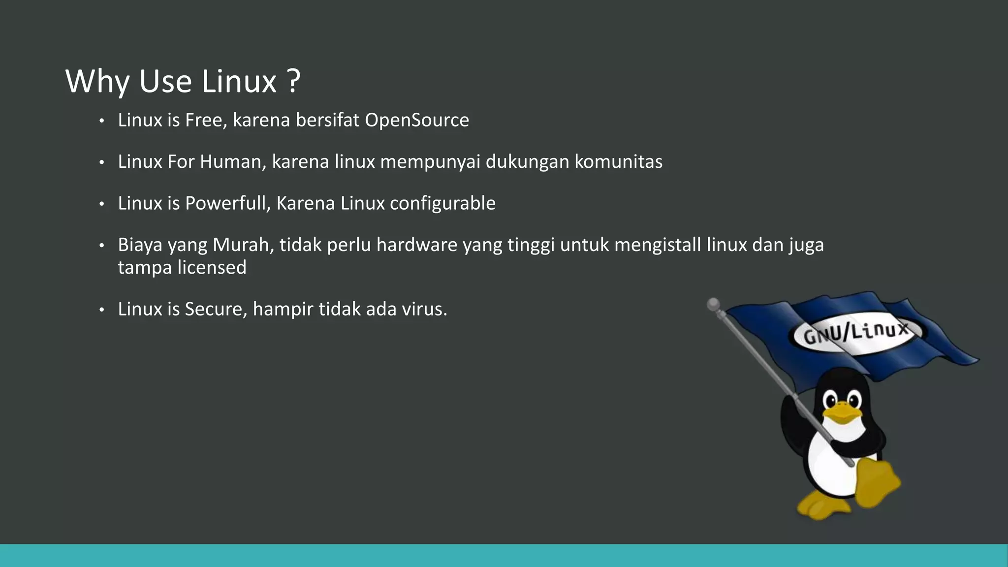 Why Use Linux ?
• Linux is Free, karena bersifat OpenSource
• Linux For Human, karena linux mempunyai dukungan komunitas
• Linux is Powerfull, Karena Linux configurable
• Biaya yang Murah, tidak perlu hardware yang tinggi untuk mengistall linux dan juga
tampa licensed
• Linux is Secure, hampir tidak ada virus.
 