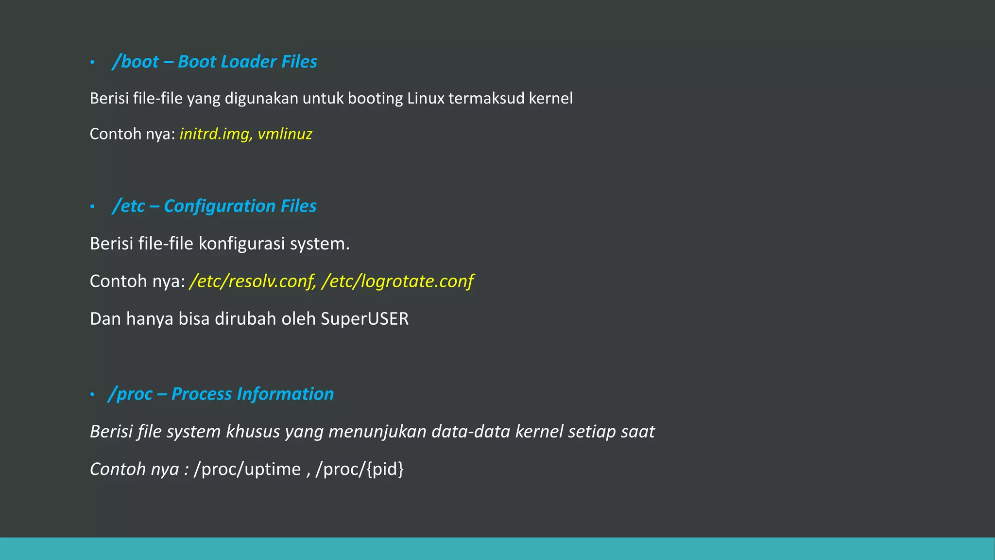 • /boot – Boot Loader Files
Berisi file-file yang digunakan untuk booting Linux termaksud kernel
Contoh nya: initrd.img, vmlinuz
• /etc – Configuration Files
Berisi file-file konfigurasi system.
Contoh nya: /etc/resolv.conf, /etc/logrotate.conf
Dan hanya bisa dirubah oleh SuperUSER
• /proc – Process Information
Berisi file system khusus yang menunjukan data-data kernel setiap saat
Contoh nya : /proc/uptime , /proc/{pid}
 